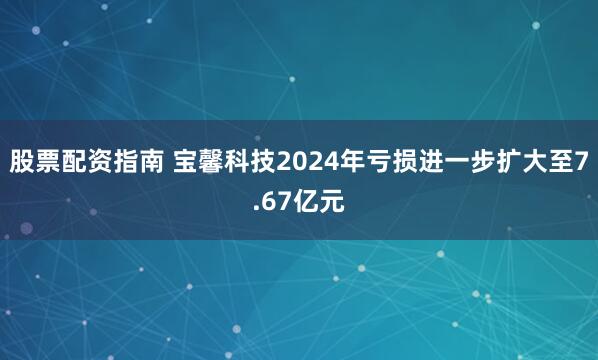 股票配资指南 宝馨科技2024年亏损进一步扩大至7.67亿元