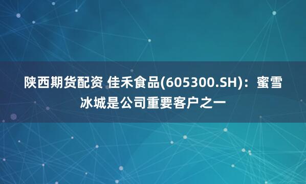 陕西期货配资 佳禾食品(605300.SH)：蜜雪冰城是公司重要客户之一