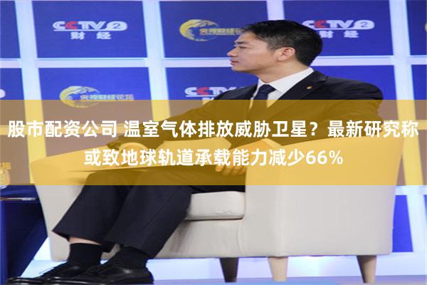 股市配资公司 温室气体排放威胁卫星？最新研究称或致地球轨道承载能力减少66%