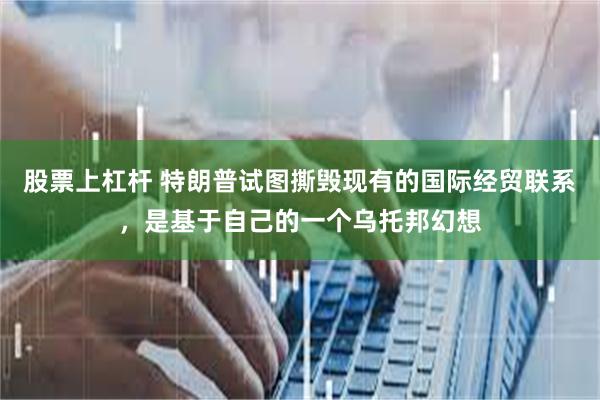 股票上杠杆 特朗普试图撕毁现有的国际经贸联系，是基于自己的一个乌托邦幻想