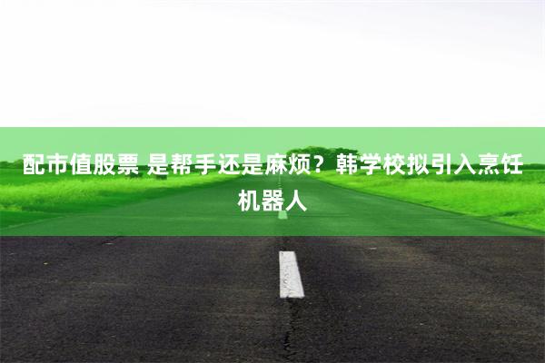 配市值股票 是帮手还是麻烦？韩学校拟引入烹饪机器人