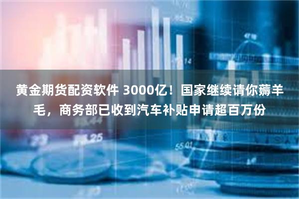 黄金期货配资软件 3000亿！国家继续请你薅羊毛，商务部已收到汽车补贴申请超百万份