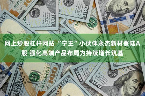 网上炒股杠杆网站 “宁王”小伙伴永杰新材登陆A股 强化高端产品布局为持续增长筑基