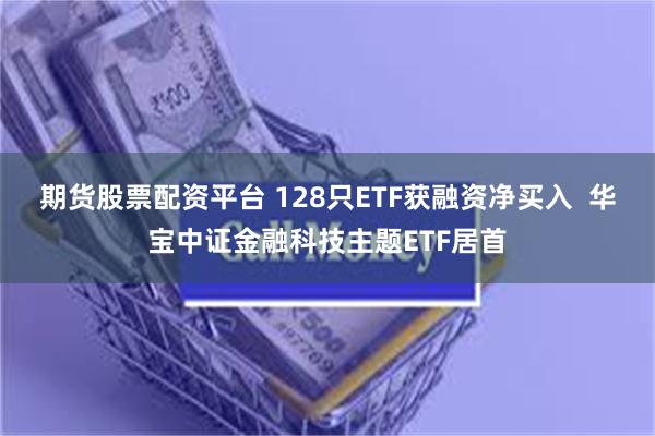期货股票配资平台 128只ETF获融资净买入  华宝中证金融科技主题ETF居首