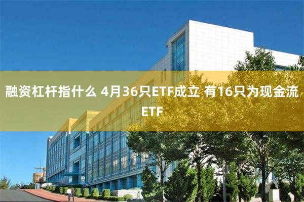 融资杠杆指什么 4月36只ETF成立 有16只为现金流ETF