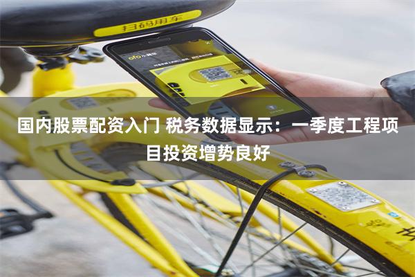 国内股票配资入门 税务数据显示：一季度工程项目投资增势良好