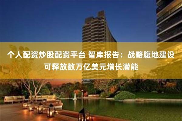 个人配资炒股配资平台 智库报告：战略腹地建设可释放数万亿美元增长潜能