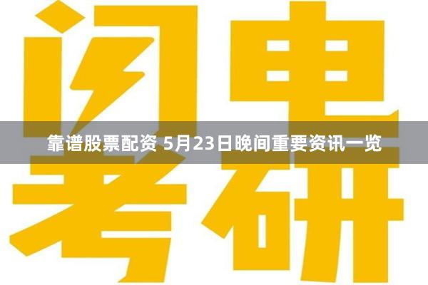 靠谱股票配资 5月23日晚间重要资讯一览