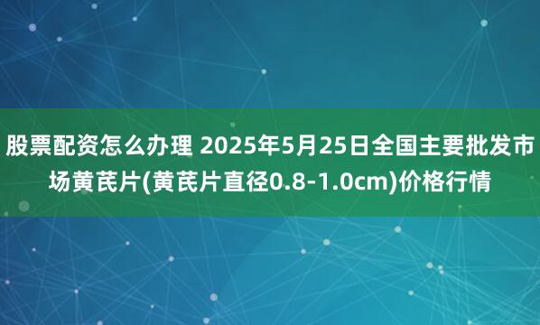 股票配资怎么办理 2025年5月25日全国主要批发市场黄芪片(黄芪片直径0.8-1.0cm)价格行情