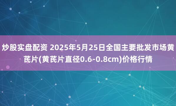 炒股实盘配资 2025年5月25日全国主要批发市场黄芪片(黄芪片直径0.6-0.8cm)价格行情