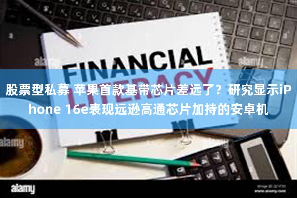 股票型私募 苹果首款基带芯片差远了？研究显示iPhone 16e表现远逊高通芯片加持的安卓机