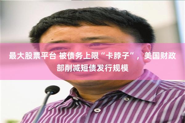 最大股票平台 被债务上限“卡脖子”，美国财政部削减短债发行规模