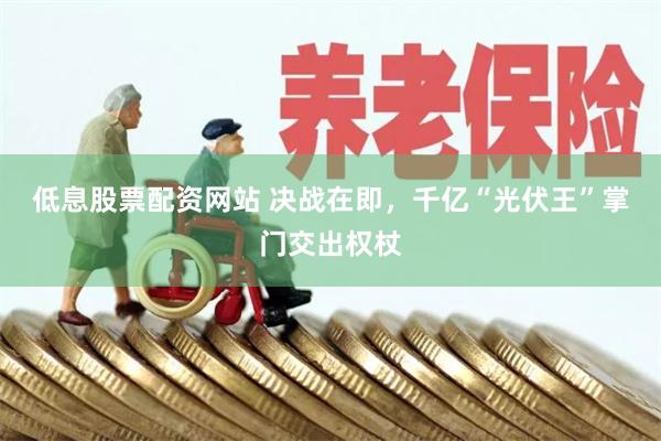 低息股票配资网站 决战在即，千亿“光伏王”掌门交出权杖