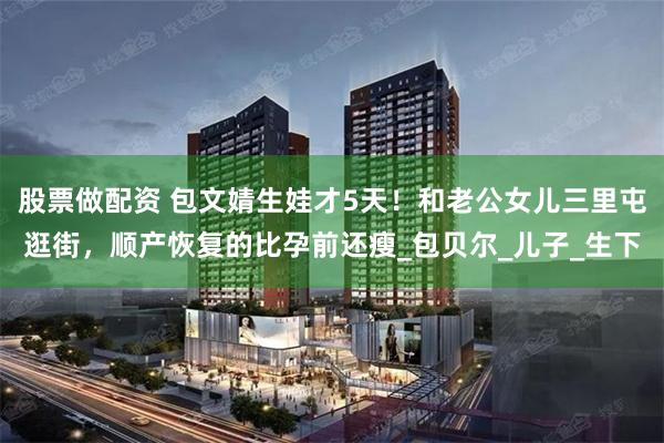 股票做配资 包文婧生娃才5天！和老公女儿三里屯逛街，顺产恢复的比孕前还瘦_包贝尔_儿子_生下