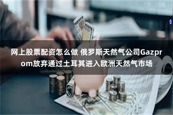 网上股票配资怎么做 俄罗斯天然气公司Gazprom放弃通过土耳其进入欧洲天然气市场