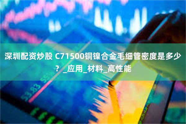 深圳配资炒股 C71500铜镍合金毛细管密度是多少？_应用_材料_高性能