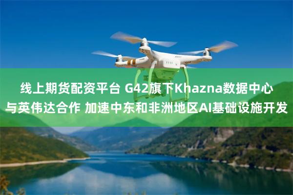 线上期货配资平台 G42旗下Khazna数据中心与英伟达合作 加速中东和非洲地区AI基础设施开发
