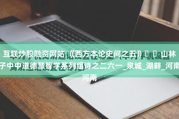 互联炒股融资网站 《西方本论史问之五》​​山林子中中道德慧智学系列组诗之二六一_泉城_湖畔_河南