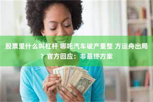 股票里什么叫杠杆 哪吒汽车破产重整 方运舟出局？官方回应：非最终方案