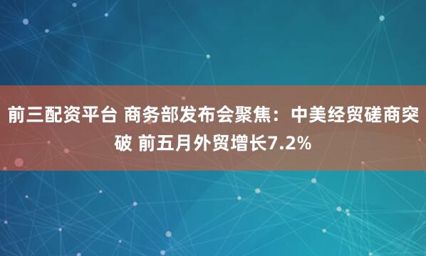 前三配资平台 商务部发布会聚焦：中美经贸磋商突破 前五月外贸增长7.2%
