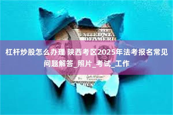 杠杆炒股怎么办理 陕西考区2025年法考报名常见问题解答_照片_考试_工作