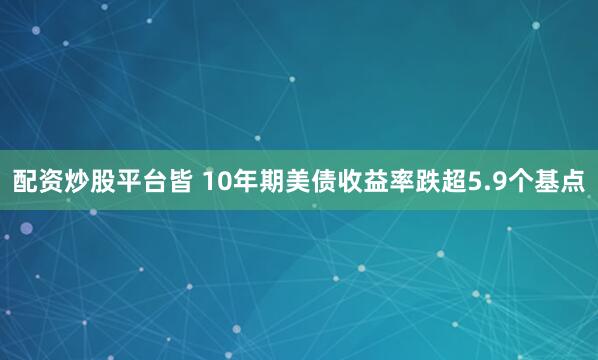 配资炒股平台皆 10年期美债收益率跌超5.9个基点