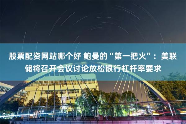 股票配资网站哪个好 鲍曼的“第一把火”：美联储将召开会议讨论放松银行杠杆率要求
