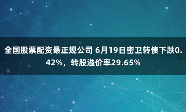 全国股票配资最正规公司 6月19日密卫转债下跌0.42%，转股溢价率29.65%