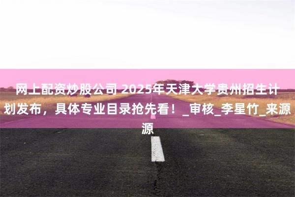 网上配资炒股公司 2025年天津大学贵州招生计划发布，具体专业目录抢先看！_审核_李星竹_来源