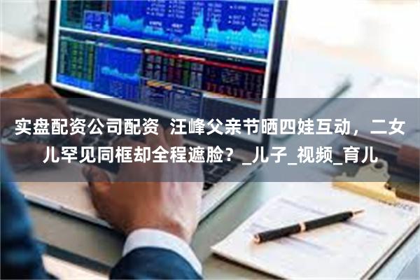 实盘配资公司配资  汪峰父亲节晒四娃互动，二女儿罕见同框却全程遮脸？_儿子_视频_育儿