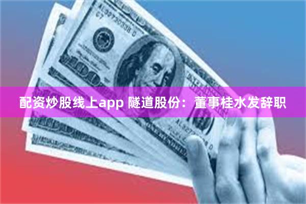 配资炒股线上app 隧道股份：董事桂水发辞职