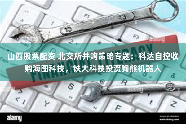 山西股票配资 北交所并购策略专题:科达自控收购海图科技,铁大科技投资狗熊机器人
