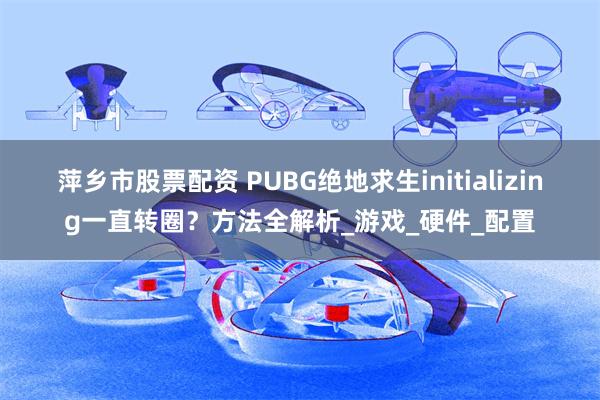 萍乡市股票配资 PUBG绝地求生initializing一直转圈？方法全解析_游戏_硬件_配置